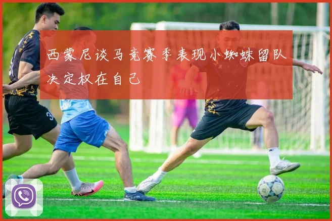 西蒙尼谈马竞赛季表现小蜘蛛留队决定权在自己