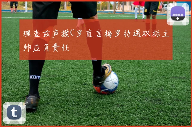 理查兹声援C罗直言梅罗待遇双标主帅应负责任