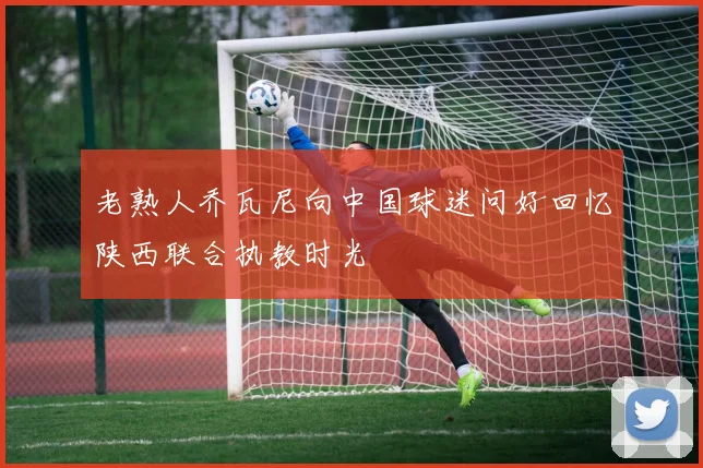 老熟人乔瓦尼向中国球迷问好回忆陕西联合执教时光