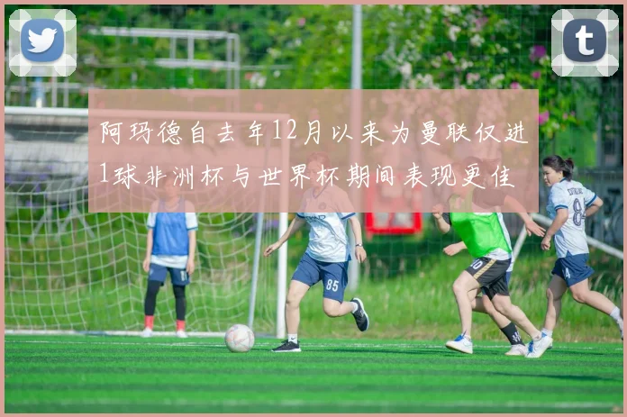 阿玛德自去年12月以来为曼联仅进1球非洲杯与世界杯期间表现更佳