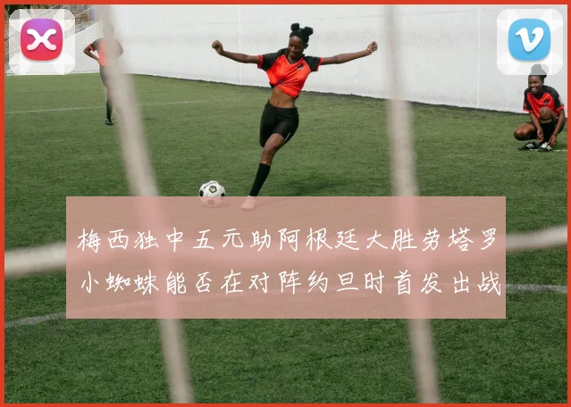 梅西独中五元助阿根廷大胜劳塔罗小蜘蛛能否在对阵约旦时首发出战