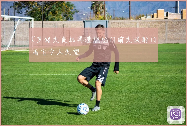 C罗错失良机再遭尴尬门前失误射门高飞令人失望