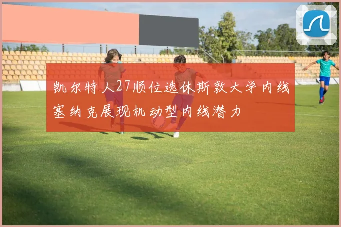 凯尔特人27顺位选休斯敦大学内线塞纳克展现机动型内线潜力