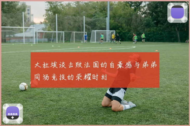 大杜埃谈击败法国的自豪感与弟弟同场竞技的荣耀时刻