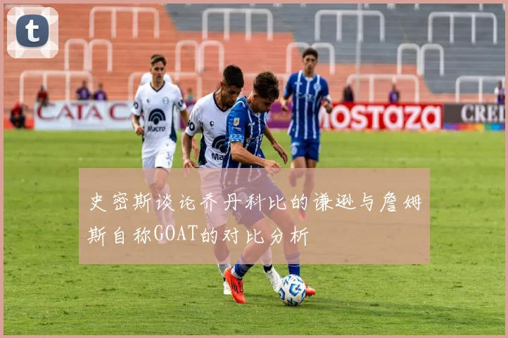 史密斯谈论乔丹科比的谦逊与詹姆斯自称GOAT的对比分析