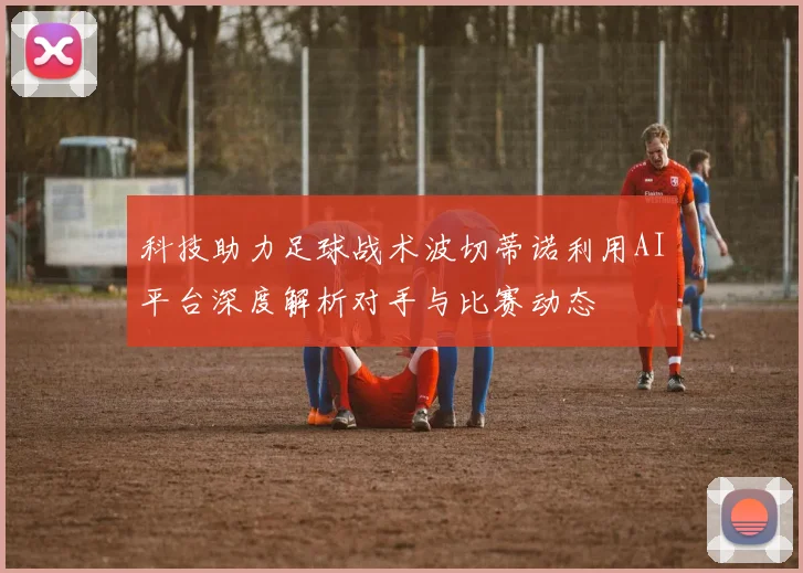 科技助力足球战术波切蒂诺利用AI平台深度解析对手与比赛动态