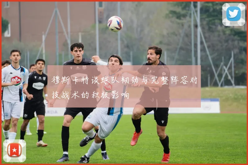 穆斯卡特谈球队韧劲与完整阵容对技战术的积极影响