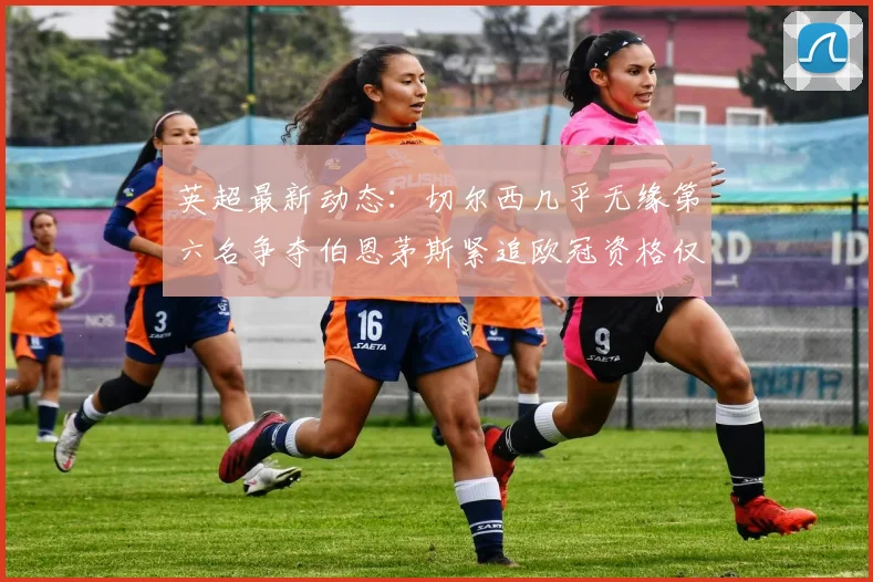 英超最新动态：切尔西几乎无缘第六名争夺伯恩茅斯紧追欧冠资格仅差三分