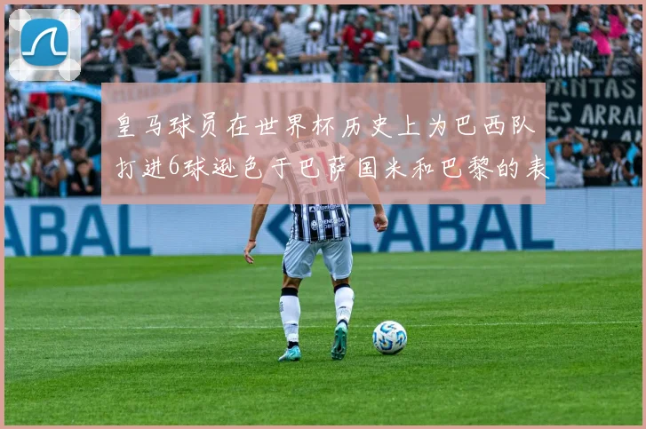 皇马球员在世界杯历史上为巴西队打进6球逊色于巴萨国米和巴黎的表现