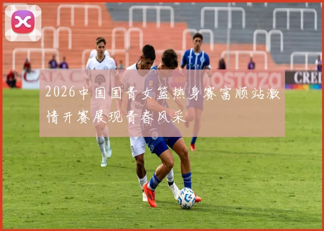 2026中国国青女篮热身赛富顺站激情开赛展现青春风采