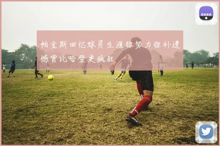 帕金斯回忆球员生涯称努力弥补遗憾曾比哈登更疯狂